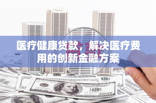 赵县医疗健康贷款，解决医疗费用的创新金融方案